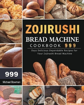 Zojirushi Bread Machine Cookbook 999: 999 Days Delicious Dependable Recipes for Your Zojirushi Bread Machine by Bowman, Michael