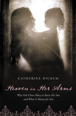 Heaven in Her Arms: Why God Chose Mary to Raise His Son and What It Means for You by Hickem, Catherine