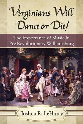 Virginians Will Dance or Die!: The Importance of Music in Pre-Revolutionary Williamsburg by Lehuray, Joshua R.