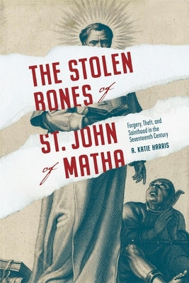 The Stolen Bones of St. John of Matha: Forgery, Theft, and Sainthood in the Seventeenth Century by Harris, A. Katie