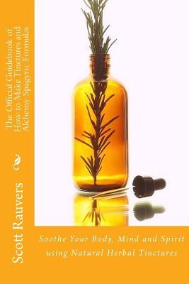 The Official Guidebook of How to Make Tinctures and Alchemy Spagyric Formulas: Soothe Your Body, Mind and Spirit using Natural Herbal Tinctures by Rauvers, Scott