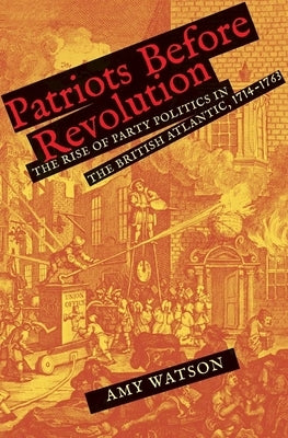 Patriots Before Revolution: The Rise of Party Politics in the British Atlantic, 1714-1763 by Watson, Amy