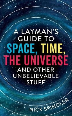 A Layman's Guide to Space, Time, The Universe and Other Unbelievable Stuff by Spindler, Nick