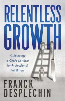 Relentless Growth: Cultivating a Chef's Mindset for Professional Fulfillment by Desplechin, Franck