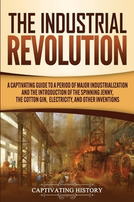 The Industrial Revolution: A Captivating Guide to a Period of Major Industrialization and the Introduction of the Spinning Jenny, the Cotton Gin, by History, Captivating