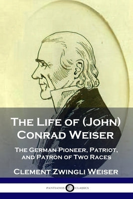 The Life of (John) Conrad Weiser: The German Pioneer, Patriot, and Patron of Two Races by Weiser, Clement Zwingli