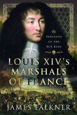Louis XIV's Marshals of France: Servants of the Sun King by Falkner, James