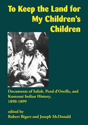 To Keep the Land for My Children's Children: Documents of Salish, Pend d'Oreille, and Kootenai Indian History, 1890-1899 by Bigart, Robert