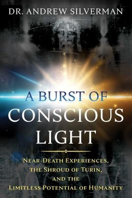 A Burst of Conscious Light: Near-Death Experiences, the Shroud of Turin, and the Limitless Potential of Humanity by Silverman, Andrew