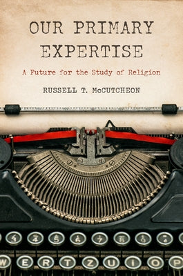 Our Primary Expertise: A Future for the Study of Religion by McCutcheon, Russell T.