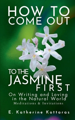 How to Come Out To the Jasmine First: On Writing and Loving in the Natural World Meditations & Invitations by Kottaras, E. Katherine