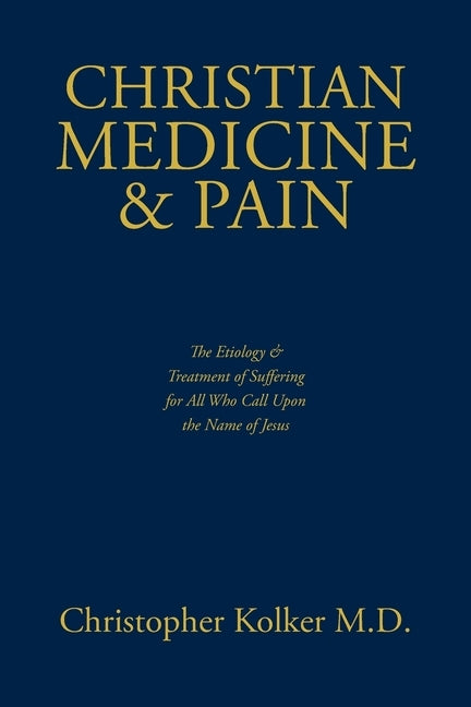 Christian Medicine and Pain: The Etiology and Treatment of Suffering for All Who Call Upon the Name of Jesus by Kolker, Christopher