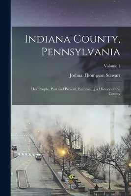 Indiana County, Pennsylvania; Her People, Past and Present, Embracing a History of the County; Volume 1 by Stewart, Joshua Thompson 1862- Comp