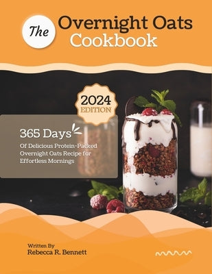 The Overnight Oats Cookbook: 365 Days Of Delicious Protein-Packed Overnight Oats Recipe for Effortless Mornings by R. Bennett, Rebecca