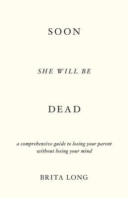 Soon She Will Be Dead: A Comprehensive Guide to Losing Your Parent Without Losing Your Mind by Long, Brita