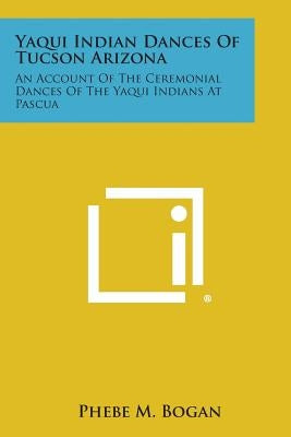 Yaqui Indian Dances of Tucson Arizona: An Account of the Ceremonial Dances of the Yaqui Indians at Pascua by Bogan, Phebe M.