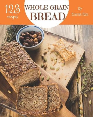 Whole Grain Bread 123: Enjoy 123 Days with Amazing Whole Grain Bread Recipes in Your Own Whole Grain Bread Cookbook! [book 1] by Kim, Emma