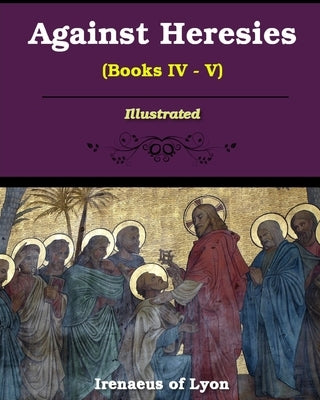 Against Heresies (Books IV-V): Illustrated by Lyons, Irenaeus Of