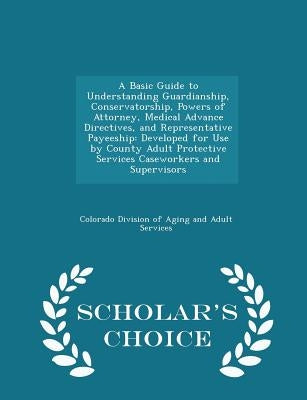 A Basic Guide to Understanding Guardianship, Conservatorship, Powers of Attorney, Medical Advance Directives, and Representative Payeeship: Developed by Colorado Division of Aging and Adult Ser