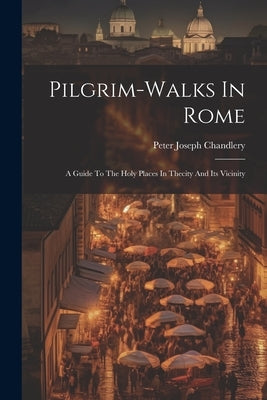 Pilgrim-walks In Rome: A Guide To The Holy Places In Thecity And Its Vicinity by Chandlery, Peter Joseph