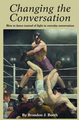 Changing the Conversation: How to dance instead of fight in everyday conversation by Booth, Brandon J.