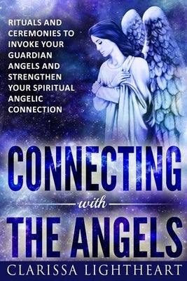 Connecting with the Angels: Rituals and Ceremonies to Invoke Your Guardian Angels and Strengthen Your Spiritual Angelic Connection by Lightheart, Clarissa