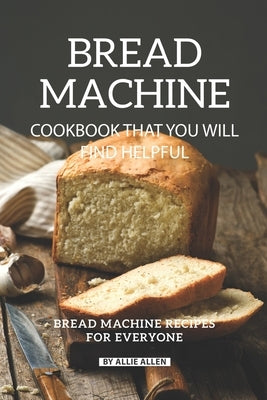 Bread Machine Cookbook That You Will Find Helpful: Bread Machine Recipes for Everyone by Allen, Allie