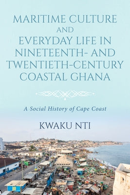 Maritime Culture and Everyday Life in Nineteenth- And Twentieth-Century Coastal Ghana: A Social History of Cape Coast by Nti, Kwaku