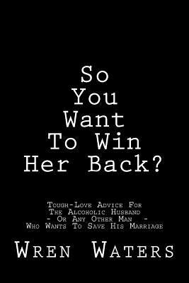 So You Want To Win Her Back?: Tough-Love Advice For The Alcoholic Husband Who Wants To Save His Marriage by Waters, Wren