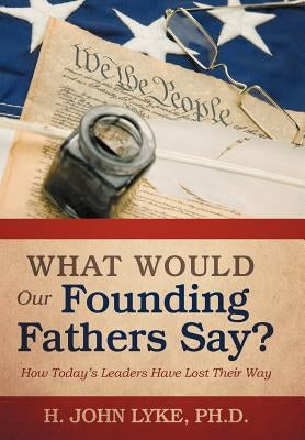 What Would Our Founding Fathers Say?: How Today's Leaders Have Lost Their Way by Lyke, H. John