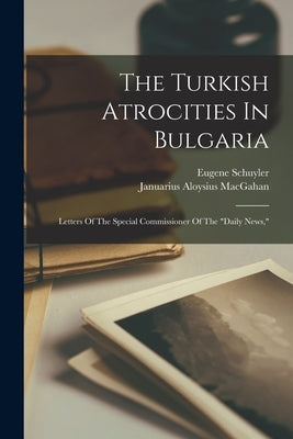 The Turkish Atrocities In Bulgaria: Letters Of The Special Commissioner Of The "daily News," by Macgahan, Januarius Aloysius