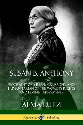 Susan B. Anthony: Biography of a Rebel, Crusader, and Humanitarian of the Women's Rights and Feminist Movements by Lutz, Alma