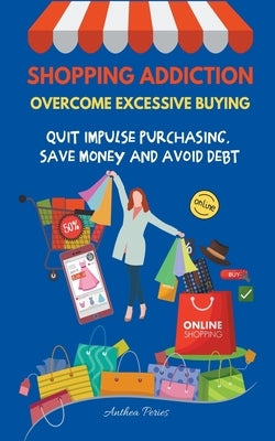 Shopping Addiction: Overcome Excessive Buying. Quit Impulse Purchasing, Save Money And Avoid Debt by Peries, Anthea