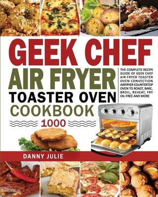 Geek Chef Air Fryer Toaster Oven Cookbook 1000: The Complete Recipe Guide of Geek Chef Air Fryer Toaster Oven Convection Air Fryer Countertop Oven to by Danny Julie, Danny