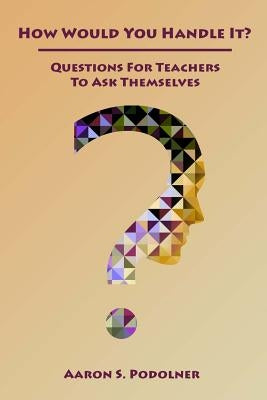 How Would You Handle It?: Questions for Teachers to Ask Themselves by Podolner, Aaron S.