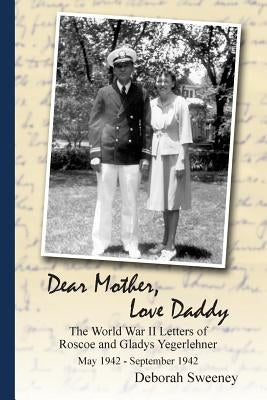 Dear Mother, Love Daddy: The World War II Letters of Roscoe and Gladys Yegerlehner: May 1942-September 1942 by Sweeney, Deborah