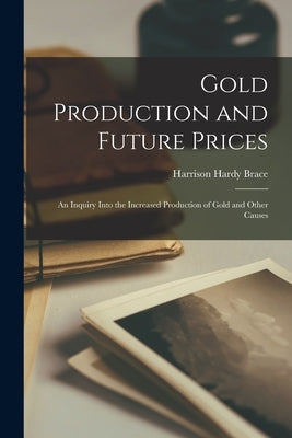 Gold Production and Future Prices: An Inquiry Into the Increased Production of Gold and Other Causes by Brace, Harrison Hardy