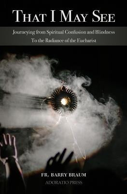 That I May See: Journeying from Spiritual Confusion and Blindness To the Radiance of the Eucharist by Braum Mse, Barry