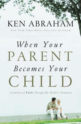 When Your Parent Becomes Your Child: A Journey of Faith Through My Mother's Dementia by Abraham, Ken