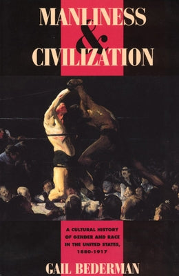 Manliness and Civilization: A Cultural History of Gender and Race in the United States, 1880-1917 by Bederman, Gail