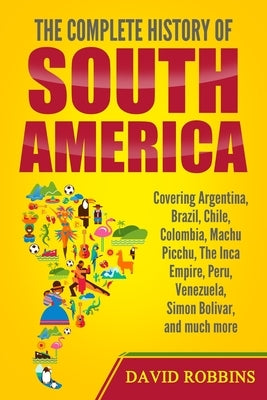 The Complete History of South America: Covering Argentina, Brazil, Chile, Colombia, Machu Picchu, The Inca Empire, Peru, Venezuela, Simon Bolivar, and by Robbins, David