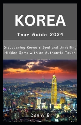South Korea Tour Guide 2024: Discovering Korea's Soul and Unveiling Hidden Gems with an Authentic Touch by B, Danny