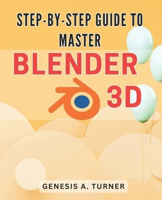 Step-by-Step Guide to Master Blender 3D: The Ultimate Handbook for Learning Blender 3D: A Comprehensive Step-by-Step Tutorial for Beginners and Beyond by Turner, Genesis A.