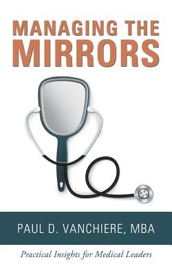 Managing the Mirrors: Practical Insights for Medical Leaders by Vanchiere Mba, Paul D.