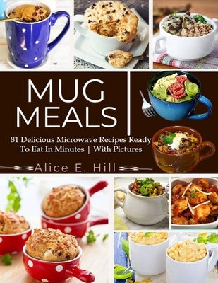 Mug Meals: 81 Delicious Microwave Recipes Ready To Eat In Minutes by E. Hill, Alice