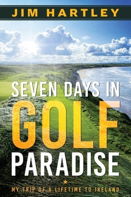 Seven Days in Golf Paradise: My Trip of a Lifetime to Ireland by Hartley, Jim