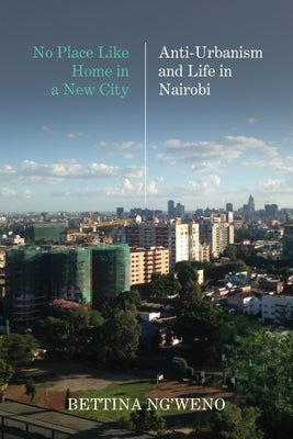 No Place Like Home in a New City: Anti-Urbanism and Life in Nairobi by Ng'weno, Bettina