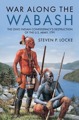 War Along the Wabash: The Ohio Indian Confederacy's Destruction of the Us Army, 1791 by Locke, Steven P.