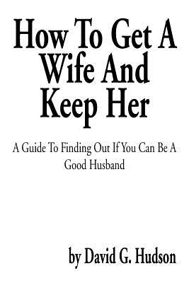 How to Get a Wife and Keep Her: A Guide to Finding Out If You Can Be a Good Husband by Hudson, David G.