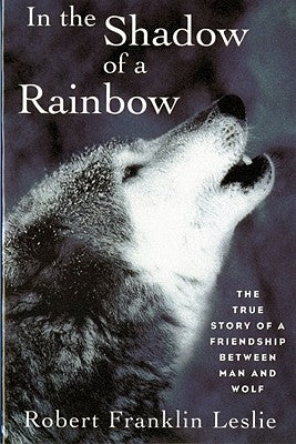 In the Shadow of a Rainbow: The True Story of a Friendship Between Man and Wolf by Leslie, Robert Franklin